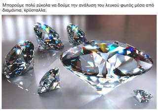 Μπορούμε πολύ εύκολα να δούμε την ανάλυση του λευκού φωτός μέσα από
διαμάντια, κρύσταλλα,
 
