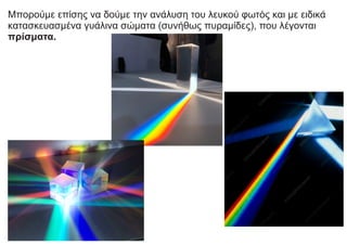 Μπορούμε επίσης να δούμε την ανάλυση του λευκού φωτός και με ειδικά
κατασκευασμένα γυάλινα σώματα (συνήθως πυραμίδες), που λέγονται
πρίσματα.
 