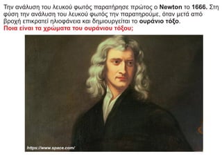 Την ανάλυση του λευκού φωτός παρατήρησε πρώτος ο Newton το 1666. Στη
φύση την ανάλυση του λευκού φωτός την παρατηρούμε, όταν μετά από
βροχή επικρατεί ηλιοφάνεια και δημιουργείται το ουράνιο τόξο.
Ποια είναι τα χρώματα του ουράνιου τόξου;
https://www.space.com/
 