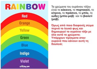 Τα χρώματα του ουράνιου τόξου
είναι το κόκκινο, το πορτοκαλί, το
κίτρινο, το πράσινο, το μπλε, το
ιώδες (μπλε-μοβ) και το βιολετί
(μοβ).
Όμως από ποιο διαφανές σώμα
περνά το λευκό φως και
δημιουργεί το ουράνιο τόξο με
όλα αυτά τα χρώματα;
Υπάρχουν πρίσματα στον
ουρανό που κάνουν αυτή τη
δουλειά;
 