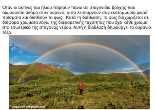 Όταν οι ακτίνες του ήλιου πέφτουν πάνω σε σταγονίδια βροχής που
αιωρούνται ακόμα στον ουρανό, αυτά λειτουργούν σαν εκατομμύρια μικρά
πρίσματα και διαθλούν το φως. Κατά τη διάθλαση, το φως διαχωρίζεται σε
διάφορα χρώματα λόγω της διαφορετικής ταχύτητας που έχει κάθε χρώμα
στο εσωτερικό της σταγόνας νερού. Αυτή η διάθλαση δημιουργεί το ουράνιο
τόξο.
https://el.wikipedia.org/
 
