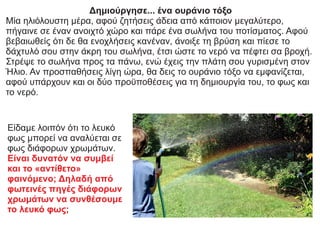 Δημιούργησε... ένα ουράνιο τόξο
Μία ηλιόλουστη μέρα, αφού ζητήσεις άδεια από κάποιον μεγαλύτερο,
πήγαινε σε έναν ανοιχτό χώρο και πάρε ένα σωλήνα του ποτίσματος. Αφού
βεβαιωθείς ότι δε θα ενοχλήσεις κανέναν, άνοιξε τη βρύση και πίεσε το
δάχτυλό σου στην άκρη του σωλήνα, έτσι ώστε το νερό να πέφτει σα βροχή.
Στρέψε το σωλήνα προς τα πάνω, ενώ έχεις την πλάτη σου γυρισμένη στον
Ήλιο. Αν προσπαθήσεις λίγη ώρα, θα δεις το ουράνιο τόξο να εμφανίζεται,
αφού υπάρχουν και οι δύο προϋποθέσεις για τη δημιουργία του, το φως και
το νερό.
Είδαμε λοιπόν ότι το λευκό
φως μπορεί να αναλύεται σε
φως διάφορων χρωμάτων.
Είναι δυνατόν να συμβεί
και το «αντίθετο»
φαινόμενο; Δηλαδή από
φωτεινές πηγές διάφορων
χρωμάτων να συνθέσουμε
το λευκό φως;
 