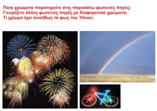 Ποια χρώματα παρατηρείτε στις παρακάτω φωτεινές πηγές;
Γνωρίζετε άλλες φωτεινές πηγές με διαφορετικά χρώματα;
Τι χρώμα έχει συνήθως το φως του Ήλιου;
 