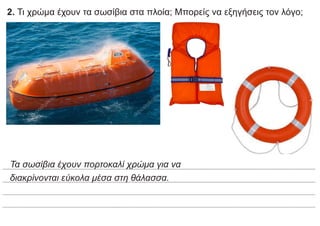 2. Τι χρώμα έχουν τα σωσίβια στα πλοία; Μπορείς να εξηγήσεις τον λόγο;
Τα σωσίβια έχουν πορτοκαλί χρώμα για να
διακρίνονται εύκολα μέσα στη θάλασσα.
 