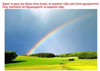 Αφού το φως του ήλιου είναι λευκό, το ουράνιο τόξο γιατί είναι χρωματιστό;
Πώς πιστεύετε ότι δημιουργείτε το ουράνιο τόξο;
 