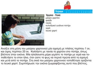 Ανοίξτε στη μέση του μαύρου χαρτονιού μία σχισμή με πλάτος περίπου 1 εκ.
και ύψος περίπου 20 εκ. Κολλήστε με ταινία το χαρτόνι στο ποτήρι, όπως
βλέπετε στην εικόνα. Μία ηλιόλουστη μέρα γεμίστε το ποτήρι με νερό και το-
ποθετήστε το στον ήλιο, έτσι ώστε το φως να περνά πρώτα από τη σχισμή
και μετά από το ποτήρι. Στη σκιά του μαύρου χαρτονιού τοποθέτησε οριζόντια
το λευκό χαρτί. Συμπλήρωσε την εικόνα ζωγραφίζοντας αυτό που βλέπεις.
 