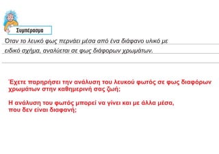 Όταν το λευκό φως περνάει μέσα από ένα διάφανο υλικό με
ειδικό σχήμα, αναλύεται σε φως διάφορων χρωμάτων.
Έχετε παρηρήσει την ανάλυση του λευκού φωτός σε φως διαφόρων
χρωμάτων στην καθημερινή σας ζωή;
Η ανάλυση του φωτός μπορεί να γίνει και με άλλα μέσα,
που δεν είναι διαφανή;
 