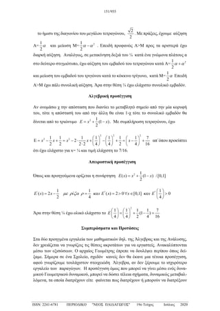 το ήμισυ της διαγωνίου του μεγάλου τετραγώνου,
2
2
. Με πράξεις, έχουμε αύξηση
Α=
1
2
α και μείωση Μ= 2
1
2
α α
− . Επειδή προφανώς Α>Μ προς τα αριστερά έχω
διαρκή αύξηση. Αναλόγως, σε μετακίνηση δεξιά του ¼ κατά ένα γνώμονα πλάτους α
στο δεύτερο στιγμιότυπο, έχω αύξηση του εμβαδού του τετραγώνου κατά Α= 2
1
2
α α
+
και μείωση του εμβαδού του τριγώνου κατά το κόκκινο τρίγωνο, κατά Μ=
1
2
α Επειδή
Α>Μ έχω πάλι συνολική αύξηση. Άρα στην θέση ¼ έχω ελάχιστο συνολικό εμβαδόν.
Αλγεβρική προσέγγιση
Αν ονομάσω χ την απόσταση που διανύει το μεταβλητό σημείο από την μία κορυφή
του, τότε η απόστασή του από την άλλη θα είναι 1-χ τότε το συνολικό εμβαδόν θα
δίνεται από το τριώνυμο 2 1
(1 )
2
E x x
= + − . Με συμπλήρωση τετραγώνου, έχω
2 2 2
2 2
1 1 1 1 1 1 1 7
2
2 2 2 2 4 4 2 4 16
x x x x x
     
Ε = − + = − ⋅ + − + = − +
     
⋅      
απ΄όπου προκύπτει
ότι έχω ελάχιστο για x= ¼ και τιμή ελάχιστη το 7/16.
Απειροστική προσέγγιση
Όπως και προηγούμενα ορίζεται η συνάρτηση 2 1
( ) (1 ) /[0,1]
2
E x x x
= + −
' '' ''
1 1 1
( ) 2 ( ) 2 0 [0,1] 0
2 4 4
E x x ί E x x E
µε ρ ζα ρ και και
 
= − = = > ∀ ∈ >
 
 
Άρα στην θέση ¼ έχω ολικό ελάχιστο το
2
1 1 1 1 7
(1 )
4 4 2 4 16
E
   
= + − =
   
   
Συμπεράσματα και Προτάσεις
Στα δύο προηγμένα εργαλεία των μαθηματικών δηλ. της Άλγεβρας και της Ανάλυσης,
δεν χρειάζεται να γνωρίζεις τις θέσεις ακροτάτων για να εργαστείς. Ανακαλύπτονται
μέσω των εξισώσεων. Ο αρχαίος Γεωμέτρης έπρεπε να δουλέψει περίπου όπως δεί-
ξαμε. Σήμερα σε ένα Σχολείο, σχεδόν κανείς δεν θα έκανε μια τέτοια προσέγγιση,
αφού γνωρίζουμε τουλάχιστον στοιχειώδη Άλγεβρα, αν δεν ξέρουμε το ισχυρότερο
εργαλείο των παραγώγων. Η προσέγγιση όμως που μπορεί να γίνει μέσω ενός δυνα-
μικού Γεωμετρικού δυναμικού, μπορεί να δώσει τέλεια σχήματα, δυναμικώς μεταβαλ-
λόμενα, τα οποία διατρέχουν είτε φαίνεται πως διατρέχουν ή μπορούν να διατρέξουν
151/955
_____________________________________________________________________________________
ISSN: 2241-6781 ΠΕΡΙΟΔΙΚΟ "ΝΕΟΣ ΠΑΙΔΑΓΩΓΟΣ" 19ο Τεύχος Ιούλιος 2020
 