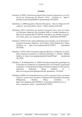 Αναφορές
Ζαγούρας, Χ.(2020) «Εκπαιδευτική Ημερίδα Προετοιμασίας Επιμορφωτών για τη διε-
ξαγωγή της Επιμόρφωσης Β2 Επιπέδου Τ.Π.Ε.» (Διαθέσιμο σε : https://e-
pimorfosi.cti.gr/imerida20200215/ προσπελάστηκε 20/2/2020 )
Βρατσάνος, Γ. (2009) Αρχιμήδους Μηχανικά Θεωρήματα, ‘‘Περί των Μηχανικών Θε-
ωρημάτων, προς Ερατοσθένην, έφοδος’’ Αθήνα, εκδόσεις ΔΙΑΥΛΟΣ
Πλατάρος,Ι. (2017) «Επεκτάσεις της σπουδής Γεωμετρικών τόπων, μέσω του λογισμι-
κού Sketchpad» Πρακτικά 34ου Συνεδρίου ΕΜΕ σε Λευκάδα (Διατίθεται σε :
https://www.academia.edu/35118259/96._Επεκτάσεις_της_σπουδής_Γεωμετρι-
κών_Τόπων_μέσω_του_Λογισμικού_Sketchpad/ προσπέλαση 20/2/2020 )
Πλατάρος Ι. (2016) «Ο νέος τρόπος διδασκαλίας της Γεωμετρίας και τα δυναμικά Γε-
ωμετρικά Λογισμικά.» Πρακτικά 3ου Συνέδριου «Νέος Παιδαγωγός»- Αθήνα.
Διατίθεται σε : https://www.academia.edu/34176700/77 προσπέλαση
20/2/2020)
Πλατάρος Ι. (2010) «Μια Γεωμετρική εφαρμογή Μεγίστου κι Ελάχιστου με χρόνο,
μέσω Δυναμικού Λογισμικού, ως Διδακτική Πρόταση» 2ο
Συνέδριο Ημαθίας
Διάθεση σε https://www.ekped.gr/praktika10/math/079.pdf προσπέλαση
20.2.2020)
Πλατάρος, Γ., & Παπαδοπούλου, Α. (2009) «Ο κρυφός πειραματικός χαρακτήρας της
Γεωμετρίας και η διδακτική του αξιοποίηση μέσω των δυναμικών γεωμετρικών
λογισμικών.» 1o Εκπαιδευτικό Συνέδριο «Ένταξη και Χρήση των ΤΠΕ στην Εκ-
παιδευτική Διαδικασία. Βόλος (Διάθεση σε )
http://www.etpe.gr/custom/pdf/etpe1441.pdf προσπέλαση 20/2/2020
Πλατάρος,Ι. (2008) «Η ολιστική διδασκαλία των απλών γεωμετρικών τόπων στα πλαίσια
σύγχρονων παιδαγωγικών θεωρήσεων» Πρακτικά 25ου Πανελλήνιου Συνέδριου
Μαθηματικής Παιδείας Βόλος. (Διατίθεται σε:
https://www.academia.edu/21246984/31._Η_ολιστική_διδασκαλία_των_α-
πλών_γεωμετρικών_τόπων/ προσπέλαση 20/2/2020 )
153/955
_____________________________________________________________________________________
ISSN: 2241-6781 ΠΕΡΙΟΔΙΚΟ "ΝΕΟΣ ΠΑΙΔΑΓΩΓΟΣ" 19ο Τεύχος Ιούλιος 2020
 
