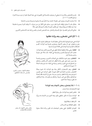 75 - ‫للقلق‬ ‫املثيرة‬ ‫فات‬ّ‫ر‬‫التص‬
‫يشعر‬ ‫قد‬ ‫األمهات‬ ‫بعض‬ ‫ولكن‬
‫واالضطراب‬ ‫بالتعاسة‬
‫الدواء‬ ‫جرعة‬ ‫نزيد‬ ‫أن‬ ‫قبل‬ ،‫احلياة‬ ‫منط‬ ‫في‬ ‫التغييرات‬ ‫إلى‬ ‫بالنسبة‬ ‫يعرفوه‬ ‫أن‬ ‫ينبغي‬ ‫ما‬ ‫ولألسرة‬ ‫للشخص‬ ‫نشرح‬ l
.)6-5-4 ‫القسم‬ ‫(راجع‬
.‫احلاجة‬ ‫بحسب‬ ‫ونزيدها‬ ‫صغيرة‬ ‫بجرعة‬ً‫ا‬‫ثاني‬ ً‫ء‬‫دوا‬ ‫أضف‬ ،‫مقبولة‬ ‫غير‬ ‫بوتيرة‬ ‫النوبات‬ ‫ت‬ّ‫ر‬‫استم‬ ‫إذا‬ l
‫مفاجئة‬ ‫بصورة‬ ‫الدواء‬ ‫نوقف‬ ‫ال‬ .‫نوبات‬ ‫دون‬ ‫من‬ ّ‫ل‬‫األق‬ ‫على‬ ‫سنتي‬ ‫مرور‬ ‫قبل‬ ‫الدواء‬ ‫إيقاف‬ ‫نحاول‬ ‫ال‬ ،‫عام‬ ‫بشكل‬ l
.ً‫ال‬‫مث‬ ‫شهر‬ ّ‫ل‬‫ك‬ ‫الربع‬ ‫مبقدار‬ ‫اجلرعة‬ ‫ننقص‬ ‫أي‬ ،‫وببطء‬ً‫ا‬ّ‫ي‬‫تدريج‬ ‫فه‬ّ‫ف‬‫نخ‬ ‫بل‬ ،‫نبدأ‬
.‫اآلخرين‬ ‫األشخاص‬ ‫عند‬ ‫كما‬ ‫بالصرع‬ ‫املصاب‬ ‫الشخص‬ ‫عند‬ ،‫والذهان‬ ‫اإلحباط‬ ‫مثل‬ ،‫النفسية‬ ‫األمراض‬ ‫نعالج‬ l
‫طفلها‬ ‫والدة‬ ‫بعد‬ ‫تضطرب‬ ‫التي‬ ّ‫م‬‫األ‬ 6-4
‫اجلديد‬ ‫املولود‬ ‫فيستقبلن‬ .‫النساء‬ ‫معظم‬ ‫إلى‬ ‫بالنسبة‬ ‫إيجابية‬ ‫خبرة‬ ‫هي‬ ‫الوالدة‬
‫ُقسم‬‫ت‬ .‫الوالدة‬ ‫بعد‬ ً‫ا‬ّ‫ي‬‫نفس‬ ‫يضطربن‬ ‫األمهات‬ ‫بعض‬ ّ‫أن‬ ‫غير‬ .‫وابتهاج‬ ‫بفرح‬
.‫ة‬ّ‫ي‬‫أساس‬ ‫أنواع‬ ‫ثالثة‬ ‫إلى‬ ‫الوالدة‬ ‫بعد‬ ‫النفسية‬ ‫املشكالت‬
.‫الوالدة‬ ‫بعد‬ ‫األول‬ ‫األسبوع‬ ‫في‬ ‫تظهر‬ ‫شائعة‬ ‫عاطفية‬ ‫حالة‬ ‫وهي‬ .‫الكآبة‬ l
‫مؤذية‬ ‫غير‬ ‫حالة‬ ‫هذه‬ .‫البكاء‬ ‫في‬ ‫وبالرغبة‬ ‫باحلزن‬ ً‫ا‬ّ‫ي‬‫منوذج‬ ‫األم‬ ‫تشعر‬
.‫أيام‬ ‫بضعة‬ ‫وتدوم‬
ً‫ا‬‫واضح‬ ‫ويصبح‬ .‫األخرى‬ ‫احلاالت‬ ‫في‬ ‫باالكتئاب‬ ‫شبيه‬ ‫وهو‬ .‫االكتئاب‬ l
‫وتشكو‬ ،‫بالتعب‬ ‫األم‬ ‫تشعر‬ ‫قد‬ .‫الطفل‬ ‫والدة‬ ‫على‬ ‫شهر‬ ‫نحو‬ ‫مرور‬ ‫بعد‬
‫احلالة‬ ‫هذه‬ ‫تدوم‬ ‫قد‬ .‫البكاء‬ ‫في‬ ‫برغبة‬ ‫وتشعر‬ ،‫النوم‬ ‫في‬ ‫اضطرابات‬ ‫من‬
.‫ُعالج‬‫ت‬ ‫لم‬ ‫إذا‬ً‫ا‬‫شهر‬ 12
‫بحالة‬ ‫شبيه‬ ‫ّه‬‫ن‬‫إ‬ .‫الوالدة‬ ‫بعد‬ ‫ة‬ّ‫د‬‫ح‬ ‫األكثر‬ ‫االضطراب‬ ‫وهو‬ .‫الذهان‬ l
‫غضون‬ ‫في‬ ‫أعراضه‬ ‫تظهر‬ .ً‫ا‬‫شيوع‬ ّ‫ل‬‫األق‬ ‫هو‬ ‫احلظ‬ ‫وحلسن‬ .‫ش‬ّ‫و‬‫التش‬
‫الصلة‬ ‫تفقد‬ ‫قد‬ ‫األم‬ ّ‫إن‬ ‫حتى‬ ،‫بسرعة‬ ‫وتسوء‬ ،‫الطفل‬ ‫والدة‬ ‫بعد‬ ‫أسبوعي‬
،‫ُعالج‬ُ‫ت‬ ‫لم‬ ‫وإذا‬ .‫هلوسات‬ ‫من‬ ‫وتشكو‬ ،‫غريبة‬ ‫أمور‬ ‫في‬ ‫ر‬ّ‫ك‬‫وتف‬ ،‫الواقع‬ ‫مع‬
.‫أشهر‬ ‫عدة‬ ً‫ة‬‫مريض‬ ‫تبقى‬ ‫قد‬
‫الوالدة؟‬ ‫بعد‬ ‫األمهات‬ ‫بعض‬ ‫يضطرب‬ ‫ملاذا‬ 1-6-4
:‫أسباب‬ ‫عدة‬ ‫االضطرابات‬ ‫لهذه‬
.‫الطفل‬ ‫رعاية‬ ‫مثل‬ ،‫الوالدة‬ ‫بعد‬ ‫العمل‬ ‫فائض‬ l
‫د‬ّ‫ل‬‫يو‬ ‫قد‬ ‫األحداث‬ ‫من‬ ‫النوع‬ ‫وهذا‬ ،‫بالغ‬ ّ‫عاطفي‬ ‫تأثير‬ ‫له‬ ٌ‫حدث‬ ‫الوالدة‬ l
.‫االكتئاب‬
.‫استقالليتها‬ ‫تفقد‬ ‫األم‬ l
.‫واألب‬ ‫األم‬ ‫بي‬ ‫العالقة‬ ‫ر‬ّ‫ي‬‫تتغ‬ l
‫بة‬ّ‫ي‬‫مخ‬ ‫فتاة‬ ‫والدة‬ ‫تكون‬ ‫قد‬ ‫املجتمعات‬ ‫بعض‬ ‫ففي‬ ،‫الثقافية‬ ‫العوامل‬ l
.‫لألمل‬
‫بالفرح‬ ‫يشعرن‬ ‫األمهات‬ ‫معظم‬
ّ
‫أطفالهن‬ ‫والدة‬ ‫عند‬ ‫والرضى‬
 