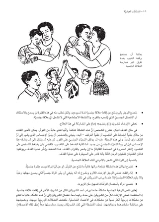 106
‫ة‬ّ‫ي‬‫العياد‬ ‫املشكالت‬ -
‫باالحتكاك‬ ‫يسمح‬ ‫أن‬ ‫الفترة‬ ‫هذه‬ ‫في‬ ‫منه‬ ‫نطلب‬ ‫ولكن‬ ،‫أسبوعني‬ ‫ملدة‬ ‫جنسية‬ ‫عالقة‬ ‫إقامة‬ ‫عن‬ ‫ميتنع‬ ‫بأن‬ ‫الرجل‬ ‫ننصح‬ l
.‫ة‬ّ‫ي‬‫جنس‬ ‫عالقة‬ ّ‫أي‬ ‫تشمل‬ ‫ال‬ ‫التي‬ ‫االجتماعية‬ ‫واألنشطة‬ ،‫بالفرح‬ ‫شعره‬ُ‫ي‬ ‫الذي‬ ّ‫اجلسدي‬ ‫االتصال‬ ‫أو‬
.‫العالج‬ ‫هذا‬ ‫في‬ ‫املشاركة‬ ‫على‬ )‫(ها‬ ‫ونشجعه‬ )‫(ة‬ ‫للشريك‬ ‫اإلرشاد‬ ‫نعطي‬ l
‫القذف‬ ‫تأخير‬ ‫ميكن‬ .‫ّر‬‫ت‬‫التو‬ ‫من‬ ً‫ة‬‫عاد‬ ‫تنتج‬ ‫ّها‬‫ن‬‫وأ‬ ‫شائعة‬ ‫املشكلة‬ ‫هذه‬ ّ‫أن‬ ‫للشخص‬ ‫نشرح‬ ،‫املبكر‬ ‫القذف‬ ‫حال‬ ‫في‬
ّ‫أن‬ ‫إلى‬ ‫يشير‬ ‫الذي‬ ‫اإلحساس‬ ‫ز‬ّ‫ي‬‫مي‬ ‫أن‬ ‫بالشخص‬ ‫ينبغي‬ .‫البدء‬ – ‫التوقف‬ ‫تقنية‬ ‫أو‬ ‫القضيب‬ ‫على‬ ‫الضغط‬ ‫تقنية‬ ‫خالل‬ ‫من‬
‫هذا‬ ‫يفارقه‬ ‫أن‬ ‫إلى‬ ‫ينتظر‬ ‫أن‬ ‫عليه‬ ‫ثم‬ .‫الفور‬ ‫على‬ ّ‫اجلنسي‬ ‫ك‬ّ‫ر‬‫التح‬ ‫يوقف‬ ‫أن‬ ‫عليه‬ ،‫اللحظة‬ ‫هذه‬ ‫وفي‬ .ً‫ا‬‫قريب‬ ‫بات‬ ‫القذف‬
‫على‬ ‫الشخص‬ ‫يضغط‬ ‫بأن‬ ‫فتقضي‬ ،‫القضيب‬ ‫على‬ ‫الضغط‬ ‫تقنية‬ ‫أما‬ .‫جديد‬ ‫من‬ ّ‫اجلنسي‬ ‫ك‬ّ‫ر‬‫التح‬ ‫يبدأ‬ ‫أن‬ ‫قبل‬ ‫اإلحساس‬
.‫ويوقفها‬ ‫القذف‬ ‫عملية‬ ‫ر‬ّ‫يؤخ‬ ‫الضغط‬ ‫هذا‬ .‫القذف‬ ‫باقتراب‬ ‫يشعر‬ ‫إن‬ ‫ما‬ )‫املقابلة‬ ‫الصفحة‬ ‫في‬ ‫الصورة‬ ‫(انظر‬ ‫القضيب‬
.‫القذف‬ ‫عملية‬ ‫على‬ ‫السيطرة‬ ‫على‬ ‫قادر‬ ‫بأنه‬ ‫الثقة‬ ‫الرجل‬ ‫تعطيان‬ ‫التقنيتان‬ ‫هاتان‬
:‫اجلنسية‬ ‫العالقة‬ ‫أثناء‬ ‫في‬ ‫باأللم‬ ‫تشعر‬ ‫التي‬ ‫املرأة‬ ‫إلى‬ ‫بالنسبة‬
.ً‫ا‬ّ‫ي‬‫جنس‬ ‫مثارة‬ ‫ليست‬ ‫املرأة‬ ّ‫أن‬ ‫عن‬ ‫أو‬ ،‫ّر‬‫ت‬‫التو‬ ‫عن‬ ‫تنتج‬ ‫ما‬ً‫ا‬‫غالب‬ ‫وأنها‬ ،‫شائعة‬ ‫املشكلة‬ ‫هذه‬ ّ‫أن‬ ‫لها‬ ‫نشرح‬ l
،ً‫ا‬‫رطب‬ ‫مهبلها‬ ‫يصبح‬ ‫لكي‬ ً‫ا‬ّ‫ي‬‫جنس‬ ‫املرأة‬ ‫يثير‬ ‫أن‬ ‫ينبغي‬ ‫أنه‬ ‫له‬ ‫ونشرح‬ ‫الالزم‬ ‫اإلرشاد‬ ‫الرجل‬ ‫نعطي‬ ،‫وافقت‬ ‫إذا‬ l
.‫ذلك‬ ‫في‬ ‫الشريكان‬ ‫يرغب‬ ‫عندما‬ ‫إال‬ ‫اجلنسية‬ ‫العالقة‬ ‫يقيم‬ ‫وأال‬
.‫الزيوت‬ ‫مثل‬ ‫للمهبل‬ ‫قات‬ّ‫ل‬‫املز‬ ‫باستعمال‬ ‫املرأة‬ ‫ننصح‬ l
.‫جنسية‬ ‫عالقة‬ ‫إقامة‬ ‫في‬ ‫اآلخر‬ ‫الشريك‬ ‫من‬ ‫أكثر‬ ‫الشريكني‬ ‫أحد‬ ‫يرغب‬ ‫عندما‬ ً‫ة‬‫مشكل‬ ‫اجلنسية‬ ‫الرغبة‬ ‫نقص‬ ‫عتبر‬ُ‫ي‬
‫تنتج‬ ‫ما‬ً‫ا‬‫غالب‬ ‫املشكلة‬ ‫هذه‬ ّ‫أن‬ ‫إلى‬ ‫الشريكني‬ ‫نطمئن‬ .ً‫ا‬‫مع‬ ‫ولهما‬ ،‫حدة‬ ‫على‬ ‫الشريكني‬ ‫من‬ ٍّ‫ل‬‫لك‬ ‫اإلرشاد‬ ‫نعطي‬ ،‫استطعنا‬ ‫إذا‬
‫ونشجعهما‬ ،‫بينهما‬ ‫الزوجية‬ ‫املشكالت‬ ‫نكتشف‬ .‫التناسلية‬ ‫األعضاء‬ ‫في‬ ‫مشكالت‬ ‫عن‬ ‫منها‬ ‫أكثر‬ ‫زوجية‬ ‫مشكالت‬ ‫عن‬
،)‫األصدقاء‬ ‫لقاء‬ ‫(مثل‬ ً‫ا‬‫مع‬ ‫ممارستها‬ ‫يحبان‬ ‫الشريكان‬ ‫كان‬ ‫التي‬ ‫األنشطة‬ ‫د‬ّ‫د‬‫نح‬ .‫ومخاوفهما‬ ‫مشاعرهما‬ ‫مناقشة‬ ‫على‬
‫نستمتع‬ ‫أن‬ ‫يمكننا‬
‫بعدة‬ ‫الحبيب‬ ‫برفقة‬
‫ممارسة‬ ‫غير‬ ‫طرق‬
‫الجنسية‬ ‫العالقة‬
 