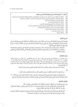 43 - ‫ة‬ّ‫ي‬‫النفس‬ ‫االضطرابات‬ ‫عالج‬
‫العالج‬ ‫نشرح‬
‫في‬ ‫اإلنسان‬ ‫يواجهها‬ ‫التي‬ ‫املشكالت‬ ‫بني‬ ‫العالقة‬ ‫ح‬ ّ
‫نوض‬ ‫أن‬ ‫أي‬ ،‫العالج‬ ‫نشرح‬ ‫بأن‬ ‫تقضي‬ ‫ة‬ّ‫ي‬‫التقن‬ ‫هذه‬ ‫في‬ ‫األولى‬ ‫اخلطوة‬
‫نشرح‬ ‫أن‬ ‫ميكننا‬ .‫مشكالته‬ ّ‫ل‬‫ح‬ ‫على‬ ‫الشخص‬ ‫قدرة‬ ‫تضعف‬ ‫بدورها‬ ‫والتي‬ ،‫بها‬ ‫يشعر‬ ‫التي‬ ‫ة‬ّ‫ي‬‫العاطف‬ ‫واألعراض‬ ‫احلياة‬
:‫اآلتية‬ ‫بالطريقة‬ ‫ة‬ّ‫ي‬‫التقن‬ ‫هذه‬ ‫تعمل‬ ‫كيف‬
‫الضغط‬ ‫فيها‬ ‫يواجهون‬ ‫التي‬ ‫الطريقة‬ ‫إلى‬ ‫نظرنا‬ ‫إذا‬ ‫مساعدتهم‬ ‫ميكن‬ ،‫أعراضك‬ ‫مثل‬ ‫يعانون‬ ‫الذين‬ ‫«األشخاص‬
‫التعاطي‬ ‫في‬ ‫اعتمادها‬ ‫ميكنك‬ ‫التي‬ ‫الطريقة‬ ‫في‬ ‫ر‬ّ‫ك‬‫نف‬ ‫وأن‬ ‫مشكالتك‬ ‫بعض‬ ‫نناقش‬ ‫أن‬ ّ‫د‬‫أو‬ .‫املشكالت‬ ‫مع‬ ‫ويتعاطون‬
.»‫املشكالت‬ ‫هذه‬ ‫مع‬
‫املشكالت‬ ‫د‬ّ‫ن‬‫د‬‫نح‬
.‫املشكلة‬ ‫أعماق‬ ‫في‬ ‫الغور‬ ‫سبيل‬ ‫في‬ ‫ة‬ّ‫ي‬‫العائل‬ ‫حياته‬ ‫عن‬ ‫نسأله‬ .‫حياته‬ ‫في‬ ‫تواجهه‬ ‫التي‬ ‫املشكالت‬ ‫عن‬ ‫الشخص‬ ‫نسأل‬
.)‫اجلنس‬ ‫(مثل‬ ‫احلساسة‬ ‫املواضيع‬ ‫إلى‬ ‫ق‬ّ‫ر‬‫التط‬ ‫قبل‬ ،)‫العمل‬ ‫(مثل‬ »‫«آمن‬ ‫مبوضوع‬ ‫نبدأ‬ ‫أن‬ ‫العام‬ ‫املبدأ‬ ‫بحسب‬ ‫األفضل‬
‫لطرح‬ ‫مفيدة‬ ‫طريقة‬ ‫وإليك‬ .ً‫ا‬‫إيالم‬ ‫واألكثر‬ ‫األهم‬ ‫تكون‬ ‫ما‬ً‫ا‬‫غالب‬ ‫فهي‬ ،‫ة‬ّ‫ي‬‫الشخص‬ ‫املشكالت‬ ‫عن‬ ‫أسئلة‬ ‫نطرح‬ ‫أن‬ ‫ر‬ّ‫ك‬‫نتذ‬ ‫ولكن‬
:‫ة‬ّ‫ي‬‫الشخص‬ ‫األسئلة‬
.»‫معك؟‬ ‫هذا‬ ‫حصل‬ ‫فهل‬ ،‫الشيء‬ ‫بعض‬ ‫ة‬ّ‫ي‬‫اجلنس‬ ‫الرغبة‬ ‫يفقدون‬ ‫باحلزن‬ ‫الناس‬ ‫يشعر‬ ‫عندما‬ً‫ا‬‫«أحيان‬
‫أو‬
.»‫ام؟‬ّ‫ي‬‫األ‬ ‫هذه‬ ‫تشرب‬ ‫فكم‬ ،‫العادة‬ ‫من‬ ‫أكثر‬ ‫الكحول‬ ‫يشربوا‬ ‫أن‬ ‫القلقني‬ ‫األشخاص‬ ‫عند‬ ‫الشائع‬ ‫«من‬
3-3 ‫اإلطار‬ ‫في‬ .»‫«نعم‬ ‫قال‬ ‫إذا‬ ‫نتفاجأ‬ ‫لن‬ ‫أننا‬ »‫«للمريض‬ ‫تثبت‬ ّ‫الشخصي‬ ‫املوضوع‬ ‫إلى‬ ‫التطرق‬ ‫في‬ ‫الطريقة‬ ‫هذه‬
.‫ني‬ّ‫ي‬‫الصح‬ ‫العاملني‬ ‫إلى‬ ‫ة‬ّ‫ي‬‫نفس‬ ‫ة‬ّ‫ي‬‫صح‬ ‫مشكالت‬ ‫يعانون‬ ‫الذين‬ ‫األشخاص‬ ً‫ة‬‫عاد‬ ‫يحملها‬ ‫التي‬ ‫الصعبة‬ ‫باملشكالت‬ ‫الئحة‬
‫املشكالت‬ ‫ص‬ ّ‫ن‬‫نلخ‬
:ً‫ال‬‫مث‬ ‫له‬ ‫ونقول‬ ،‫للشخص‬ ‫ة‬ّ‫ي‬‫األساس‬ ‫املشكالت‬ ‫ص‬ّ‫نلخ‬ ،‫املشكالت‬ ‫عن‬ ‫املعلومات‬ ‫نمع‬ ‫أن‬ ‫بعد‬
،‫الليل‬ ‫معظم‬ ‫مستيقظة‬ ‫وتبقني‬ ،‫تعملني‬ ‫ال‬ ‫اآلن‬ ِ‫أنت‬ .‫حياتك‬ ‫في‬ ‫كثيرة‬ً‫ا‬‫أمور‬ ‫رت‬ّ‫ي‬‫غ‬ ‫قد‬ ‫طفلك‬ ‫والدة‬ ّ‫أن‬ ‫ني‬ِ‫ت‬‫أخبر‬ ‫«لقد‬
.»‫بزوجك‬ ‫عالقتك‬ ‫على‬ً‫ا‬‫أيض‬ ‫ر‬ّ‫ث‬‫أ‬ ‫ذلك‬ ّ‫ل‬‫ك‬ .‫أصدقائك‬ ‫عدد‬ ّ‫ل‬‫وق‬
‫بنية‬ ‫لها‬ ‫املشكالت‬ ّ‫أن‬ ‫ونظهر‬ ،‫إليه‬ ‫نصغي‬ ‫كنا‬ ‫ّنا‬‫ن‬‫أ‬ ‫للشخص‬ ‫د‬ّ‫ك‬‫تؤ‬ ‫فهي‬ .‫أصعدة‬ ‫ة‬ّ‫د‬‫ع‬ ‫على‬ ‫العالج‬ ‫تخدم‬ ‫الطريقة‬ ‫هذه‬
.‫ة‬ّ‫ي‬‫الشخص‬ ‫املعلومات‬ ‫من‬ ‫املزيد‬ ‫على‬ ‫للحصول‬ ‫مفيدة‬ ‫طريقة‬ً‫ا‬‫أيض‬ ‫وهي‬ .‫نة‬ّ‫ي‬‫مع‬
‫حياتهم‬ ‫في‬ ‫األشخاص‬ ‫يواجهها‬ ‫التي‬ ‫املشكالت‬ ‫أنواع‬ 3-3 ‫اإلطار‬
.‫رضية‬ُ‫مل‬‫ا‬ ‫غير‬ ‫ة‬ّ‫ي‬‫اجلنس‬ ‫واحلياة‬ ،‫العائلة‬ ‫في‬ ‫والعنف‬ ،‫التجادل‬ ‫وكثرة‬ ،‫التواصل‬ ‫سوء‬ ‫مثل‬ ،‫احلياة‬ ‫شريك‬ ‫مع‬ ‫العالقة‬ ‫في‬ ‫مشكالت‬ l
.‫األصدقاء‬ ‫أو‬ ،‫األقرباء‬ ‫أو‬ ،‫األوالد‬ ‫أو‬ ،‫أوالزوجة‬ ‫الزوج‬ ‫أهل‬ ‫مثل‬ ،‫اآلخرين‬ ‫األشخاص‬ ‫مع‬ ‫العالقة‬ ‫في‬ ‫مشكالت‬ l
.‫العمل‬ ‫كثرة‬ ‫أو‬ ‫البطالة‬ ‫مثل‬ ،‫العمل‬ ‫في‬ ‫مشكالت‬ l
.‫والديون‬ ،‫املال‬ ‫قلة‬ ‫مثل‬ ،‫ة‬ّ‫ي‬‫ماد‬ ‫مشكالت‬ l
.‫بالضجيج‬ ‫مليء‬ ٍّ‫حي‬ ‫في‬ ‫العيش‬ ‫مثل‬ ،‫املسكن‬ ‫في‬ ‫مشكالت‬ l
.‫أصدقاء‬ ‫له‬ ‫يكون‬ ‫أال‬ ‫أو‬ ‫جديد‬ ‫مكان‬ ‫في‬ً‫ا‬‫وحيد‬ ‫الشخص‬ ‫يكون‬ ‫أن‬ ‫مثل‬ ،‫ة‬ّ‫ي‬‫االجتماع‬ ‫العزلة‬ l
.‫األمد‬ ‫وطويلة‬ ‫مؤملة‬ ‫كانت‬ ‫إذا‬ً‫ا‬‫خصوص‬ ،‫جسدية‬ ‫ة‬ّ‫ي‬‫صح‬ ‫مشكالت‬ l
.‫ة‬ّ‫ي‬‫اجلنس‬ ‫الرغبة‬ ‫فقدان‬ ‫مثل‬ ،‫ة‬ّ‫ي‬‫جنس‬ ‫مشكالت‬ l
.‫عزيز‬ ‫شخص‬ ‫فقدان‬ ‫أو‬ ‫احلداد‬ l
.‫ة‬ّ‫ي‬‫قانون‬ ‫مشكالت‬ l
 