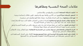 ‫ومظاهرها‬ ‫النفسية‬ ‫الصحة‬ ‫عالمات‬

‫المختلفة‬ ‫بأشكاله‬ ‫التكيف‬
:
‫والبيولوجي‬ ‫النفسي‬
,
‫واالجتماعي‬
.

‫األخرين‬ ‫مع‬ ‫بالسعادة‬ ‫الشعور‬
:
‫واحترامهم‬ ‫بهم‬ ‫والثقة‬ ‫األخرين‬ ‫حب‬
,
‫عالقات‬ ‫تكوين‬
‫إجتماعيه‬
‫مرضيه‬
.

‫وتحققها‬ ‫الذات‬ ‫فهم‬
:
‫وامكانيته‬ ‫قدراته‬ ‫الفرد‬ ‫يدرك‬
,
‫شخصيته‬ ‫في‬ ‫والضعف‬ ‫القوه‬ ‫نقاط‬ ‫معرفه‬
.

‫وإحباطاتها‬ ‫وأزماتها‬ ‫الحياة‬ ‫مطالب‬ ‫مواجهه‬
:
‫اإلحباط‬ ‫عتبه‬ ‫كانت‬ ‫فكلما‬ ‫المصاعب‬ ‫من‬ ‫تخلو‬ ‫ال‬ ‫الحياه‬
(
‫معد‬
‫ل‬
‫تحمله‬
)
‫عالية‬
,
‫النفسية‬ ‫الصحة‬ ‫من‬ ‫عالية‬ ‫درجه‬ ‫على‬ ً‫دليال‬ ‫ذلك‬ ‫كان‬
.

‫العمل‬ ‫في‬ ‫النجاح‬
:
‫النفسية‬ ‫الصحة‬ ‫من‬ ‫عالي‬ ‫مستوى‬ ‫على‬ ‫يدل‬ ‫فيه‬ ‫ونجاحه‬ ‫عمله‬ ‫عن‬ ‫الفرد‬ ‫رضا‬
(.
‫وجود‬
‫ورغباته‬ ‫ميوله‬ ‫معرفه‬ ‫في‬ ‫الشخص‬ ‫لتساعد‬ ‫مهنيه‬ ‫نفسيه‬ ‫مقاييس‬
.)

‫االنفعالية‬ ‫الحساسية‬ ‫من‬ ‫مناسب‬ ‫مستوى‬ ‫على‬ ‫والحفاظ‬ ‫االنفعالي‬ ‫االتزان‬
:
‫وثبات‬ ‫انفعالي‬ ‫نضج‬
‫االنفعالي‬
,
‫مثيراتها‬ ‫مع‬ ‫الشخص‬ ‫انفعاالت‬ ‫وتكافؤ‬
.

‫وتقدمه‬ ‫المجتمع‬ ‫حياة‬ ‫في‬ ‫المناسبة‬ ‫والمشاركة‬ ‫الحياة‬ ‫على‬ ‫اإلقبال‬
:
‫الحياة‬ ‫على‬ ‫االقبال‬
,
‫المساه‬
‫في‬ ‫مة‬
‫المجتمع‬ ‫في‬ ‫فعال‬ ‫عضو‬ ‫الشخص‬ ‫يكون‬ ‫أن‬
(.
‫المجتمع‬ ‫بناء‬ ‫في‬ ‫وأهميتها‬ ‫التطوعية‬ ‫األعمال‬
)
 