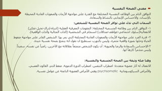 
‫النفسية‬ ‫الصحة‬ ‫معنى‬
‫المحيط‬ ‫العادية‬ ‫والصعوبات‬ ‫األزمات‬ ‫مواجهة‬ ‫على‬ ‫القدرة‬ ‫مع‬ ‫المختلفة‬ ‫النفسية‬ ‫الوظائف‬ ‫بين‬ ‫التام‬ ‫التوافق‬
‫ة‬
‫باإلنسان‬
,
‫والسعادة‬ ‫بالنشاط‬ ‫اإليجابي‬ ‫واالحساس‬
.
‫للشخص‬ ‫النفسية‬ ‫الصحة‬ ‫توافر‬ ‫على‬ ‫تدل‬ ‫التي‬ ‫السمات‬
:
1
-
‫المختلفة‬ ‫الجسمية‬ ‫وظائفه‬ ‫بين‬ ‫التام‬ ‫التوافق‬
:
‫العقلية‬ ‫المعرفية‬ ‫المقومات‬
(
‫انتباه‬
-
‫إدراك‬
-
‫تخيل‬
-
‫تفك‬
‫ير‬
)
‫االنفعالية‬
(
‫اجتماعي‬ ‫سلوك‬
-
‫عواطف‬
-
‫صداقات‬
)
‫الشخصية‬ ‫في‬ ‫انسجام‬
(
‫الواقعية‬ ‫والذات‬ ‫المثالية‬ ‫الذات‬
.)
2
-
‫بها‬ ‫يمر‬ ‫التي‬ ‫المختلفة‬ ‫العادية‬ ‫والصعوبات‬ ‫األزمات‬ ‫مواجهة‬ ‫على‬ ‫الفرد‬ ‫قدرة‬
:
‫على‬ ‫القادر‬ ‫الشخص‬
‫م‬
‫ض‬ ‫واجهة‬
‫غوط‬
‫مثمرة‬ ‫واقعية‬ ‫بصورة‬ ‫وحلها‬ ‫الحياة‬
,
‫جيدة‬ ‫نفسية‬ ‫بصحة‬ ‫يتمتع‬ ‫انه‬ ‫نقول‬ ‫ان‬ ‫نستطيع‬ ‫بالتهرب‬ ‫وليس‬
.
3
-
‫والحيوية‬ ‫والرضا‬ ‫بالسعادة‬ ‫اإلحساس‬
:
‫اآلخرين‬ ‫مع‬ ‫بعالقاته‬ ٌ‫متمتعا‬ ‫الشخص‬ ‫يكون‬ ‫أن‬
,
‫نفسه‬ ‫عن‬ ً‫راضيا‬
,
ً‫سعيدا‬
‫لها‬ ً‫كارها‬ ً‫متذمرا‬ ‫وليس‬
.
‫والنفسية‬ ‫الجسمية‬ ‫الصحة‬ ‫بين‬ ‫وثيقة‬ ‫صله‬ ‫وهنا‬
:
‫متعددة‬ ‫عضوية‬ ‫آثار‬ ‫له‬ ‫االنفعال‬
:
‫التنفس‬ ‫اضطراب‬
,
‫الدموية‬ ‫الدورة‬ ‫اضطراب‬
.
‫الدم‬ ‫ضغط‬
,
‫العصبي‬ ‫القالون‬
.
‫واألمراض‬
‫السيكوسوماتية‬
psychsomatic
‫نفسية‬ ‫عوامل‬ ‫عن‬ ‫الناتجة‬ ‫العضوية‬ ‫األمراض‬ ‫وهي‬
.
 