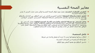 ‫النفسية‬ ‫الصحة‬ ‫معايير‬

‫النفسي‬ ‫االضطراب‬ ‫من‬ ‫الخلو‬
:
‫ي‬ ‫ال‬ ‫المرض‬ ‫غياب‬ ‫مجرد‬ ‫ولكن‬ ‫النفسية‬ ‫الصحة‬ ‫لتوافر‬ ‫مهم‬ ‫معيار‬
‫عني‬
‫النفسية‬ ‫الصحة‬ ‫توافر‬
.

‫المختلفة‬ ‫وأشكاله‬ ‫بأبعاده‬ ‫التكيف‬
:
‫الحاج‬ ‫بين‬ ‫التوافق‬ ‫حيث‬ ‫من‬ ‫الذاتي‬ ‫النفسي‬ ‫التكيف‬
‫والدوافع‬ ‫ات‬
‫صراعاتها‬ ‫وحل‬ ‫بها‬ ‫والتحكم‬
.
‫المختلفة‬ ‫بأشكاله‬ ‫االجتماعي‬ ‫والتكيف‬
:
‫المدرسي‬
,
‫المهني‬
,
‫الزواجي‬
,
‫األسري‬
.

‫والخارجي‬ ‫الداخلي‬ ‫محيطه‬ ‫مع‬ ‫الشخص‬ ‫تفاعل‬
(
‫للواقع‬ ‫الصحيح‬ ‫اإلدراك‬
:)
‫مع‬ ‫الشخص‬ ‫تفاعل‬
‫الداخلي‬ ‫المحيط‬
:
‫واتجاهاته‬ ‫ودوافعه‬ ‫قدراته‬ ‫ومعرفه‬ ‫لذاته‬ ‫الشخص‬ ‫فهم‬
,
‫وتطو‬ ‫تنميتها‬ ‫على‬ ‫والعمل‬
‫يرها‬
‫وتحقيقها‬
.
‫فيتضمن‬ ‫الخارجي‬ ‫المحيط‬ ‫مع‬ ‫التفاعل‬ ‫أما‬
:
‫وشروطه‬ ‫الواقع‬ ‫فهم‬
(
‫المجتمع‬
.)
‫على‬ ‫العمل‬
‫المطلوب‬ ‫االنسجام‬ ‫ليحدث‬ ‫السلوك‬ ‫وتعديل‬ ‫الذات‬ ‫عن‬ ‫الخطر‬ ‫إلبعاد‬ ‫معه‬ ‫التوافق‬
.

‫الشخصية‬ ‫تكامل‬
:
•
‫غيرها‬ ‫عن‬ ‫واحدة‬ ‫تنفصل‬ ‫أو‬ ‫تشذ‬ ‫ال‬ ‫بحيث‬ ‫ومقوماتها‬ ‫سماتها‬ ‫ائتالف‬
.
•
‫النفسية‬ ‫الصراعات‬ ‫من‬ ‫الشخصية‬ ‫قله‬ ‫أو‬ ‫خلو‬
.
•
‫الواقع‬ ‫ومع‬ ‫البعض‬ ‫بعضها‬ ‫مع‬ ‫الدوافع‬ ‫تناسق‬
.
 