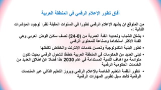 ‫العربية‬ ‫المنطقة‬ ‫في‬ ‫الرقمي‬ ‫اإلعالم‬ ‫تطور‬ ‫آفاق‬
‫المؤش‬ ‫لوجود‬ ‫نظرا‬ ‫المقبلة‬ ‫السنوات‬ ‫في‬ ‫تطورا‬ ‫الرقمي‬ ‫اإلعالم‬ ‫يشهد‬ ‫ان‬ ‫المتوقع‬ ‫من‬
‫رات‬
‫التالية‬
:
-
•
‫من‬ ‫العمرية‬ ‫الفئة‬ ‫وتحديدا‬ ‫الشباب‬ ‫يشكل‬
(
0
-
24
)
‫وهي‬ ‫العربي‬ ‫الوطن‬ ‫سكان‬ ‫نصف‬
‫الرقمي‬ ‫للمحتوى‬ ‫وصناعة‬ ‫استخداما‬ ‫األكثر‬ ‫الفئة‬
•
‫تكلفتها‬ ‫وانخفاض‬ ‫اإلنترنت‬ ‫خدمات‬ ‫وتحسن‬ ‫التكنولوجية‬ ‫البنية‬ ‫تطور‬
•
‫تك‬ ‫بحيث‬ ‫الرقمي‬ ‫للتحول‬ ‫خططا‬ ‫العربية‬ ‫المنطقة‬ ‫في‬ ‫الحكومات‬ ‫من‬ ‫العديد‬ ‫تبنى‬
‫ون‬
‫عام‬ ‫في‬ ‫المستدامة‬ ‫التمية‬ ‫اهداف‬ ‫مع‬ ‫متوائمة‬
2030
‫من‬ ‫العديد‬ ‫اطالق‬ ‫عن‬ ‫فضال‬ ‫هذا‬
‫الرقمية‬ ‫الحكومية‬ ‫الخدمات‬
•
‫المنص‬ ‫عبر‬ ‫الذاتي‬ ‫التعليم‬ ‫وبروز‬ ‫الرقمي‬ ‫باإلعالم‬ ‫الخاصة‬ ‫التعليم‬ ‫أنظمة‬ ‫تطور‬
‫ات‬
‫الرقمية‬ ‫المهارات‬ ‫تطوير‬ ‫سبل‬ ‫كأحد‬ ‫الرقمية‬
 