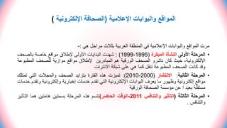 ‫اإلعالمية‬ ‫والبوابات‬ ‫المواقع‬
(
‫اإللكترونية‬ ‫الصحافة‬
)
‫هي‬ ‫مراحل‬ ‫بثالث‬ ‫العربية‬ ‫المنطقة‬ ‫في‬ ‫اإلعالمية‬ ‫والبوابات‬ ‫المواقع‬ ‫مرت‬
:
-
•
‫المرحلة‬
‫األولى‬
‫النشأة‬
‫المبكرة‬
(
1995
-
1999
)
:
‫شهدت‬
‫البدايات‬
‫األولى‬
‫إلطالق‬
‫مواقع‬
‫خاصة‬
‫بالصحف‬
،‫اإللكترونية‬
‫حيث‬
‫كان‬
‫ناشرو‬
‫الصحف‬
‫الورقية‬
‫هم‬
‫المبادرين‬
‫إلطالق‬
‫مواقع‬
‫موازية‬
‫للصحف‬
‫المط‬
‫بوعة‬
‫وقد‬
‫كانت‬
‫الصحف‬
‫المطبوعة‬
‫تنقل‬
‫كما‬
‫هي‬
‫على‬
‫شبكة‬
‫االنترنت‬
•
‫المرحلة‬
‫الثانية‬
:
‫االنتشار‬
(
2000
-
2010
)
:
‫تميزت‬
‫هذه‬
‫الفترة‬
‫بتزايد‬
‫الصحف‬
‫والمجالت‬
‫التي‬
‫تمتلك‬
‫مواقع‬
‫إلكترونية‬
‫وظهور‬
‫ما‬
‫يعرف‬
‫البوابات‬
‫اإللكترونية‬
‫التي‬
‫تقدم‬
‫خدمات‬
‫إخبارية‬
‫وإلكتروني‬
‫ة‬
‫وتقدم‬
‫خدمات‬
‫مستقلة‬
‫بعيد‬
‫ا‬
‫عن‬
‫مؤسسة‬
‫الصحافة‬
‫الورقية‬
•
‫المرحلة‬
‫الثالثة‬
(
‫التأثير‬
‫والتنافس‬
2011
-
‫الوقت‬
‫الحاضر‬
)
‫تتسم‬
‫هذه‬
‫المرحلة‬
‫بسمتين‬
‫هامتين‬
‫هما‬
‫التأثي‬
‫ر‬
‫والتنافس‬
.
 