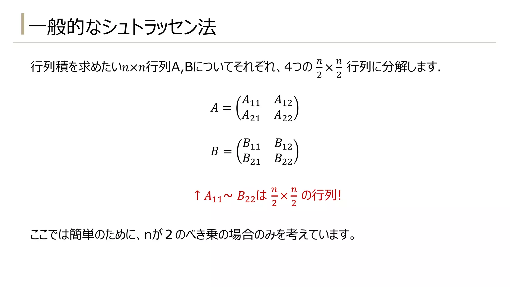 ⼀般的なシュトラッセン法
⾏列積を求めたい𝑛×𝑛⾏列A,Bについてそれぞれ、4つの
-
"
×
-
"
⾏列に分解します.
𝐴 =
𝐴!! 𝐴!"
𝐴"! 𝐴""
𝐵 =
𝐵!! 𝐵!"
𝐵"! 𝐵""
ここでは簡単のために、nが２のべき乗の場合のみを考えています。
↑ 𝐴!!~ 𝐵""は
-
"
×
-
"
の⾏列!
 