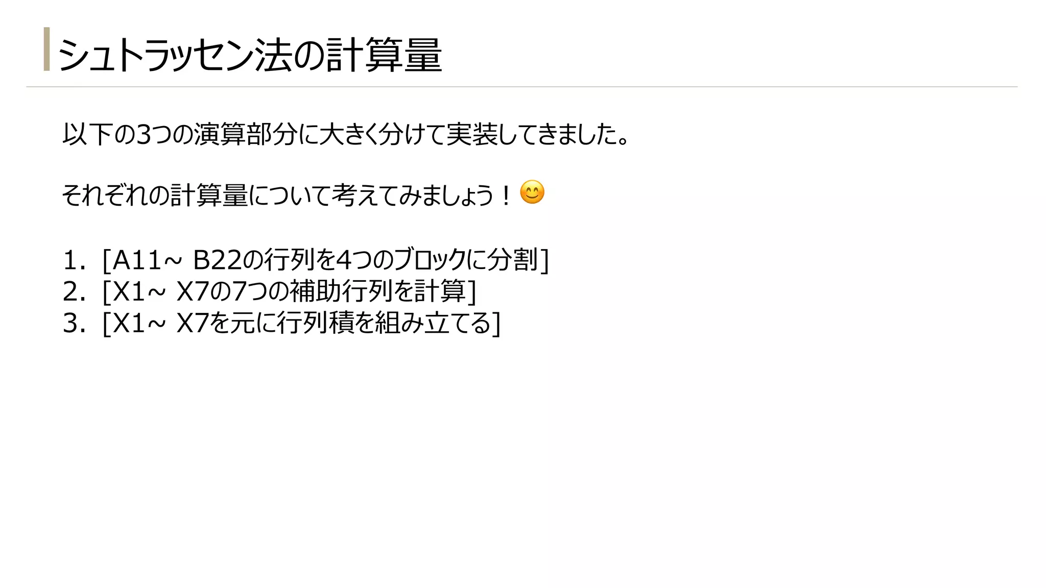 シュトラッセン法の計算量
以下の3つの演算部分に⼤きく分けて実装してきました。
それぞれの計算量について考えてみましょう︕😊
1. [A11~ B22の⾏列を4つのブロックに分割]
2. [X1~ X7の7つの補助⾏列を計算]
3. [X1~ X7を元に⾏列積を組み⽴てる]
 