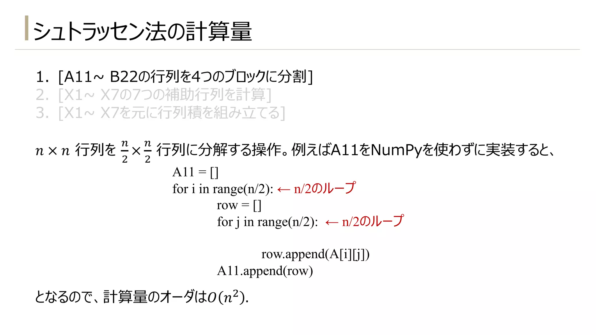 シュトラッセン法の計算量
1. [A11~ B22の⾏列を4つのブロックに分割]
2. [X1~ X7の7つの補助⾏列を計算]
3. [X1~ X7を元に⾏列積を組み⽴てる]
𝑛 × 𝑛 ⾏列を
-
"
×
-
"
⾏列に分解する操作。例えばA11をNumPyを使わずに実装すると、
となるので、計算量のオーダは𝑂 𝑛" .
A11 = []
for i in range(n/2): ← n/2のループ
row = []
for j in range(n/2): ← n/2のループ
row.append(A[i][j])
A11.append(row)
 