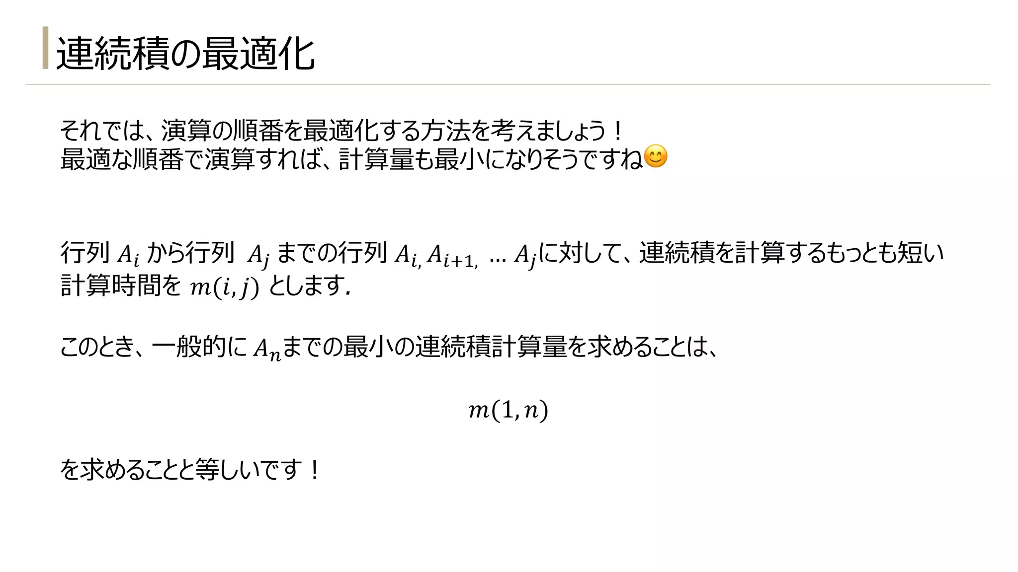 連続積の最適化
それでは、演算の順番を最適化する⽅法を考えましょう︕
最適な順番で演算すれば、計算量も最⼩になりそうですね😊
⾏列 𝐴$ から⾏列 𝐴% までの⾏列 𝐴$, 𝐴$5!, … 𝐴%に対して、連続積を計算するもっとも短い
計算時間を 𝑚(𝑖, 𝑗) とします.
このとき、⼀般的に 𝐴-までの最⼩の連続積計算量を求めることは、
𝑚(1, 𝑛)
を求めることと等しいです︕
 