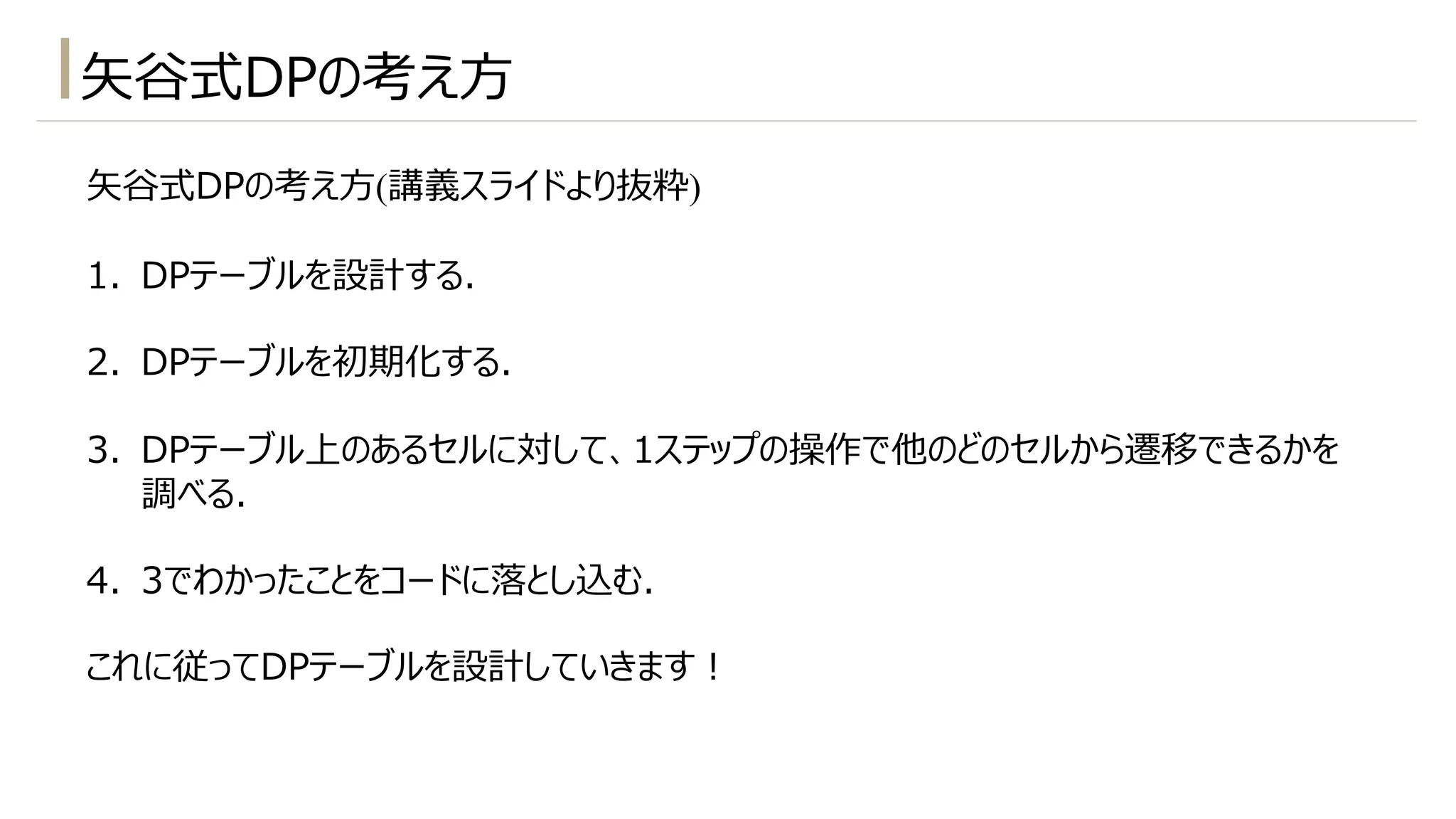 ⽮⾕式DPの考え⽅
⽮⾕式DPの考え⽅(講義スライドより抜粋)
1. DPテーブルを設計する.
2. DPテーブルを初期化する.
3. DPテーブル上のあるセルに対して、1ステップの操作で他のどのセルから遷移できるかを
調べる.
4. 3でわかったことをコードに落とし込む.
これに従ってDPテーブルを設計していきます︕
 