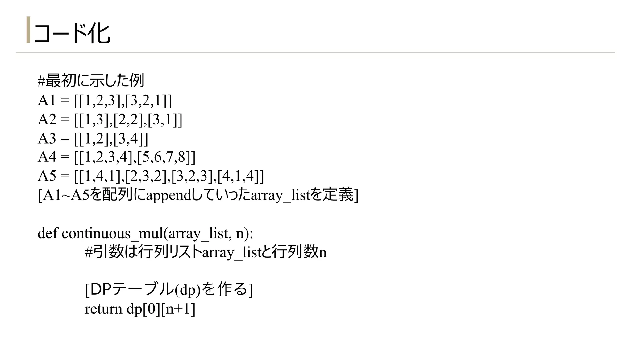 #最初に⽰した例
A1 = [[1,2,3],[3,2,1]]
A2 = [[1,3],[2,2],[3,1]]
A3 = [[1,2],[3,4]]
A4 = [[1,2,3,4],[5,6,7,8]]
A5 = [[1,4,1],[2,3,2],[3,2,3],[4,1,4]]
[A1~A5を配列にappendしていったarray_listを定義]
def continuous_mul(array_list, n):
#引数は⾏列リストarray_listと⾏列数n
[DPテーブル(dp)を作る]
return dp[0][n+1]
コード化
 