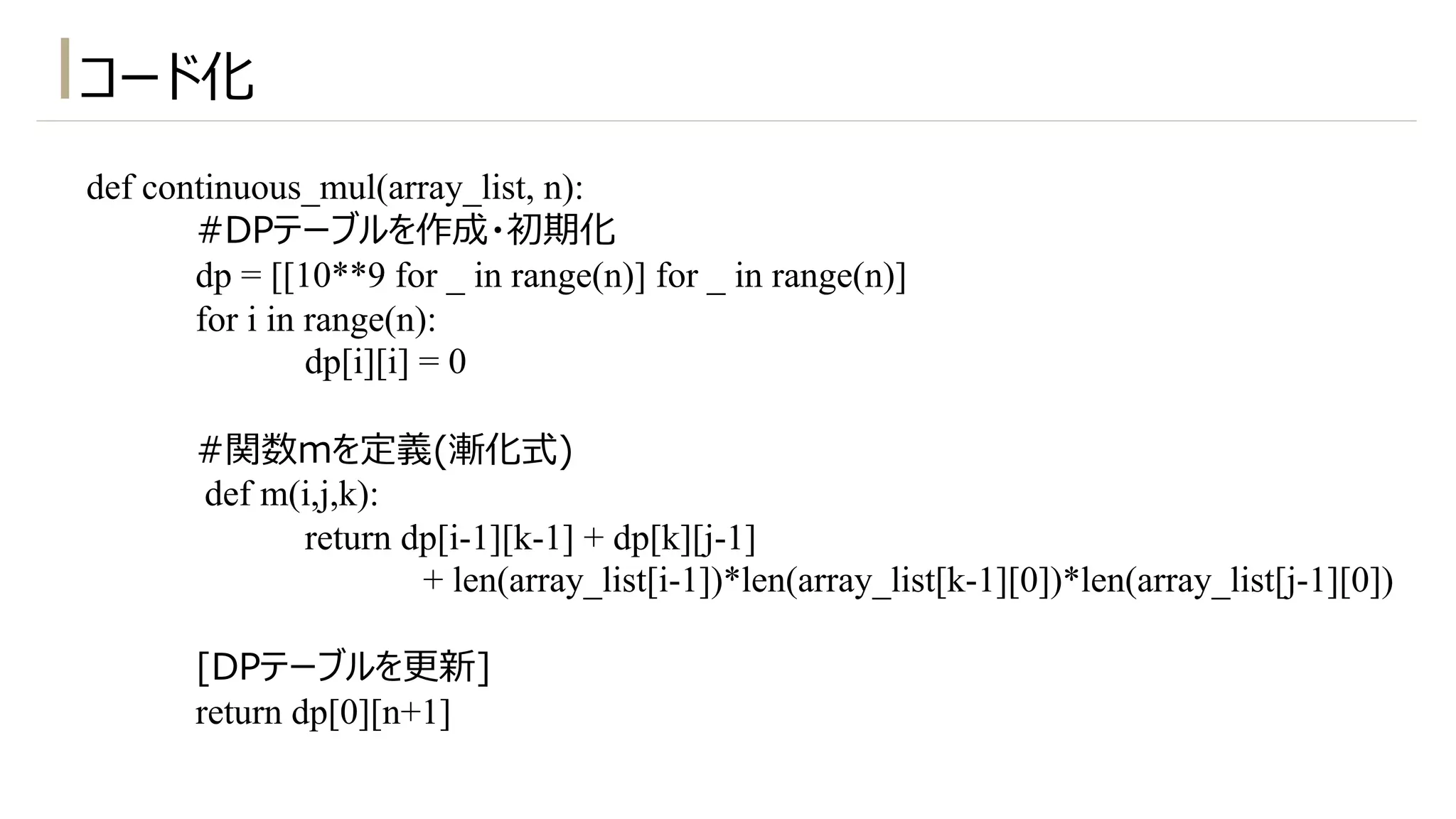 def continuous_mul(array_list, n):
#DPテーブルを作成・初期化
dp = [[10**9 for _ in range(n)] for _ in range(n)]
for i in range(n):
dp[i][i] = 0
#関数mを定義(漸化式)
def m(i,j,k):
return dp[i-1][k-1] + dp[k][j-1]
+ len(array_list[i-1])*len(array_list[k-1][0])*len(array_list[j-1][0])
[DPテーブルを更新]
return dp[0][n+1]
コード化
 