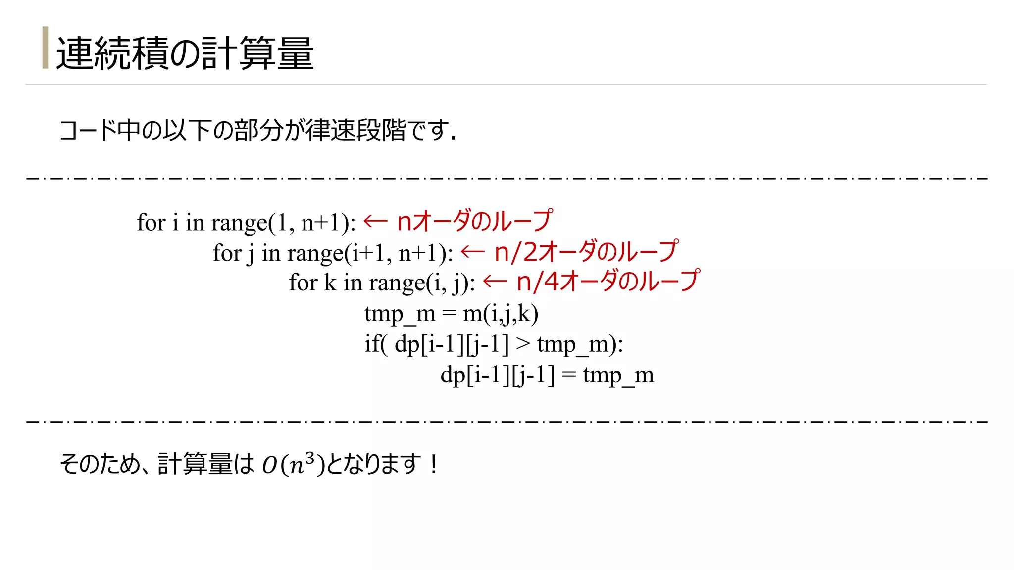 コード中の以下の部分が律速段階です.
for i in range(1, n+1): ← nオーダのループ
for j in range(i+1, n+1): ← n/2オーダのループ
for k in range(i, j): ← n/4オーダのループ
tmp_m = m(i,j,k)
if( dp[i-1][j-1] > tmp_m):
dp[i-1][j-1] = tmp_m
そのため、計算量は 𝑂 𝑛# となります︕
連続積の計算量
 