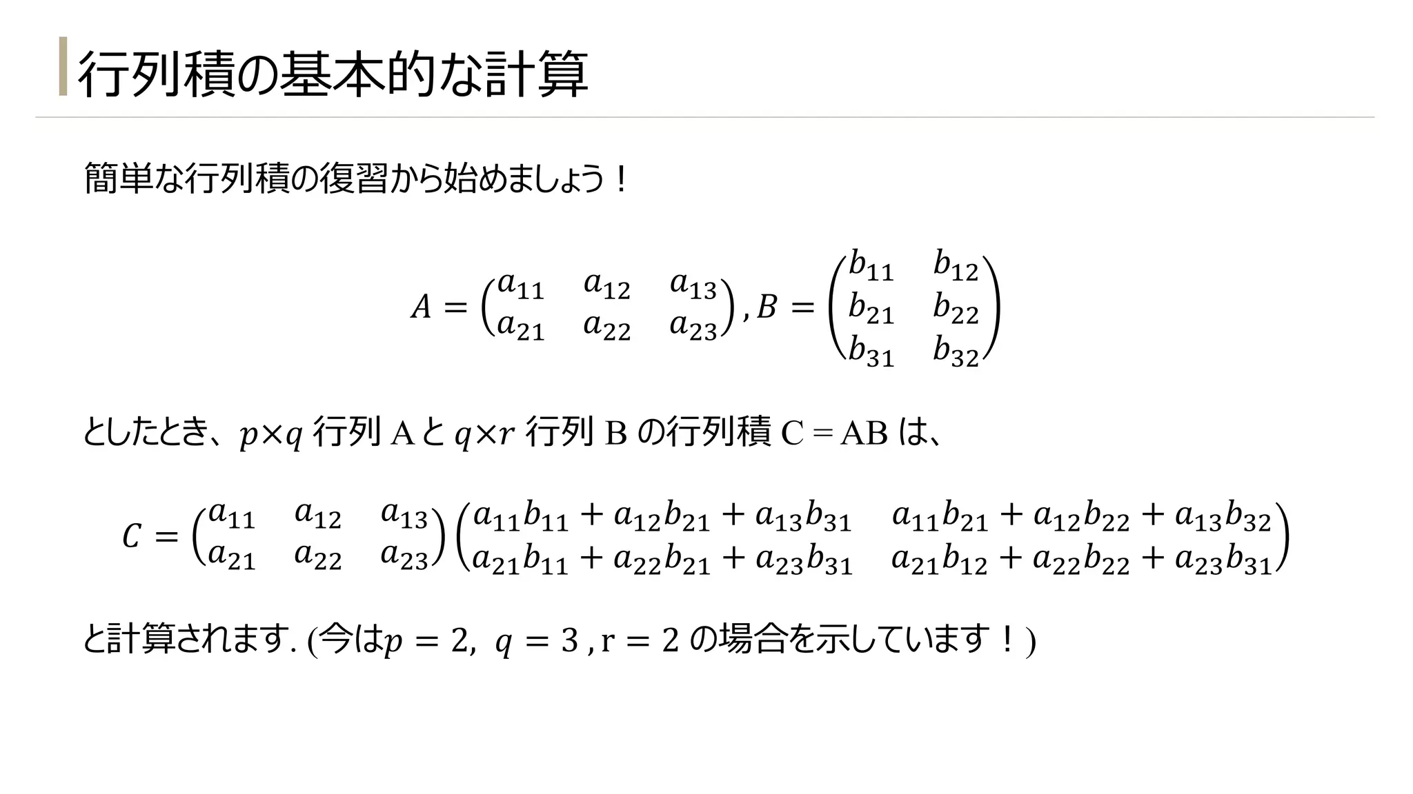 ⾏列積の基本的な計算
簡単な⾏列積の復習から始めましょう︕
𝐴 =
𝑎!! 𝑎!" 𝑎!#
𝑎"! 𝑎"" 𝑎"#
, 𝐵 =
𝑏!! 𝑏!"
𝑏"! 𝑏""
𝑏#! 𝑏#"
としたとき、 𝑝×𝑞 ⾏列 A と 𝑞×𝑟 ⾏列 B の⾏列積 C = AB は、
𝐶 =
𝑎!! 𝑎!" 𝑎!#
𝑎"! 𝑎"" 𝑎"#
𝑎!!𝑏!! + 𝑎!"𝑏"! + 𝑎!#𝑏#! 𝑎!!𝑏"! + 𝑎!"𝑏"" + 𝑎!#𝑏#"
𝑎"!𝑏!! + 𝑎""𝑏"! + 𝑎"#𝑏#! 𝑎"!𝑏!" + 𝑎""𝑏"" + 𝑎"#𝑏#!
と計算されます. (今は𝑝 = 2, 𝑞 = 3 , r = 2 の場合を⽰しています︕)
 