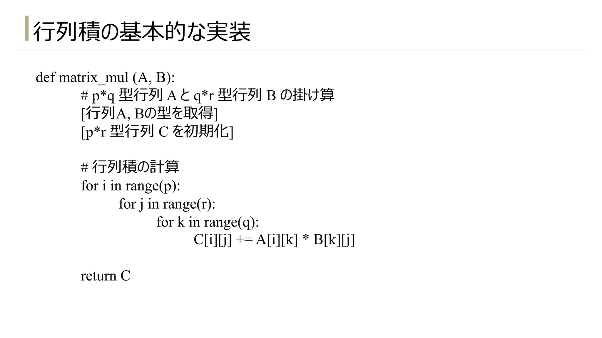 ⾏列積の基本的な実装
def matrix_mul (A, B):
# p*q 型⾏列 A と q*r 型⾏列 B の掛け算
[⾏列A, Bの型を取得]
[p*r 型⾏列 C を初期化]
# ⾏列積の計算
for i in range(p):
for j in range(r):
for k in range(q):
C[i][j] += A[i][k] * B[k][j]
return C
 