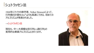 シュトラッセン法
1968年にドイツの数学者、Volker Strassenによって、
⾏列積の計算をO(𝑛#)よりも⾼速にできる、初めての
アルゴリズムが発表されました。
→シュトラッセン法
現在も、中〜⼤規模な密⾏列(↔疎⾏列)の
実⽤的な乗算アルゴリズムとされてます。
 