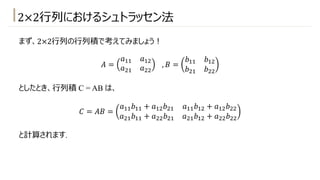 2×2⾏列におけるシュトラッセン法
まず、2×2⾏列の⾏列積で考えてみましょう︕
𝐴 =
𝑎!! 𝑎!"
𝑎"! 𝑎""
, 𝐵 =
𝑏!! 𝑏!"
𝑏"! 𝑏""
としたとき、⾏列積 C = AB は、
𝐶 = 𝐴𝐵 =
𝑎!!𝑏!! + 𝑎!"𝑏"! 𝑎!!𝑏!" + 𝑎!"𝑏""
𝑎"!𝑏!! + 𝑎""𝑏"! 𝑎"!𝑏!" + 𝑎""𝑏""
と計算されます.
 