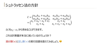 シュトラッセン法の⽅針
𝐶 =
𝑎!!𝑏!! + 𝑎!"𝑏"! 𝑎!!𝑏!" + 𝑎!"𝑏""
𝑎"!𝑏!! + 𝑎""𝑏"! 𝑎"!𝑏!" + 𝑎""𝑏""
=
𝑥! + 𝑥* − 𝑥+ + 𝑥) 𝑥# + 𝑥+
𝑥" + 𝑥* 𝑥! + 𝑥# − 𝑥" + 𝑥,
とCを𝑥!~ 𝑥) から求めることができます。
これは計算量が本当に減っているのでしょうか︖
掛け算(×)と⾜し算(+)の実⾏回数を数えてみましょう。😊
 