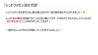 シュトラッセン法の⽅針
シュトラッセン法を使うと⾜し算は増えるますが、掛け算を減らすことができました︕😊
2×2⾏列の場合は短縮できていると⾔い難いですが、⾏列のサイズを⼤きくして⾏ったときに
“掛け算を減らす”ことがありがたくなってきます︕
⼀般的な𝑛×𝑛⾏列の⾏列積についても考えてみましょう︕
 