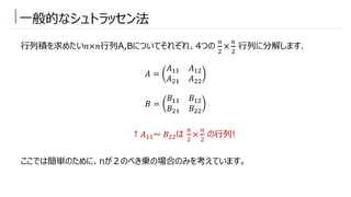 ⼀般的なシュトラッセン法
⾏列積を求めたい𝑛×𝑛⾏列A,Bについてそれぞれ、4つの
-
"
×
-
"
⾏列に分解します.
𝐴 =
𝐴!! 𝐴!"
𝐴"! 𝐴""
𝐵 =
𝐵!! 𝐵!"
𝐵"! 𝐵""
ここでは簡単のために、nが２のべき乗の場合のみを考えています。
↑ 𝐴!!~ 𝐵""は
-
"
×
-
"
の⾏列!
 
