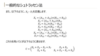 ⼀般的なシュトラッセン法
また、以下のように、𝑋!~ 𝑋)を定義します.
𝑋! = (𝐴!! + 𝐴"")×(𝐵!! + 𝐵"")
𝑋" = (𝐴"! + 𝐴"")×𝐵!!
𝑋# = 𝐴!!×(𝐵!" − 𝐵"")
𝑋* = 𝐴""×(𝐵"! − 𝐵!!)
𝑋+ = (𝐴!! + 𝐴"")×𝐵""
𝑋, = (𝐴"! − 𝐴!!)×(𝐵!! + 𝐵"")
𝑋)= (𝐴!" − 𝐴"")×(𝐵"! + 𝐵"")
これらを⽤いてCが以下のように表せます.
𝐶 =
𝑋! + 𝑋* − 𝑋+ + 𝑋) 𝑋# + 𝑋+
𝑋" + 𝑋* 𝑋! + 𝑋# − 𝑋" + 𝑋,
 