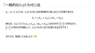 ⼀般的なシュトラッセン法
𝑋!~ 𝑋) については、シュトラッセン法を再帰的に⽤いることで計算できます。
𝑋! = (𝐴!! + 𝐴"")×(𝐵!! + 𝐵"")
例えば、 𝑋!について(𝐴!!+𝐴""), (𝐵!! + 𝐵"") はそれぞれ
-
"
×
-
"
⾏列なので、
-
"
×
-
"
⾏列の⾏列積として、シュトラッセン法で計算できるはずです︕
それでは、実装してみましょう︕😊
 