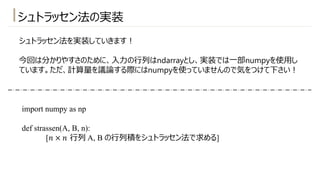 シュトラッセン法の実装
シュトラッセン法を実装していきます︕
今回は分かりやすさのために、⼊⼒の⾏列はndarrayとし、実装では⼀部numpyを使⽤し
ています。ただ、計算量を議論する際にはnumpyを使っていませんので気をつけて下さい︕
import numpy as np
def strassen(A, B, n):
[𝑛 × 𝑛 ⾏列 A, B の⾏列積をシュトラッセン法で求める]
 