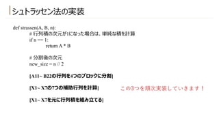 シュトラッセン法の実装
def strassen(A, B, n):
# ⾏列積の次元が1になった場合は、単純な積を計算
if n == 1:
return A * B
# 分割後の次元
new_size = n // 2
[A11~ B22の⾏列を4つのブロックに分割]
[X1~ X7の7つの補助⾏列を計算]
[X1~ X7を元に⾏列積を組み⽴てる]
この3つを順次実装していきます！
 