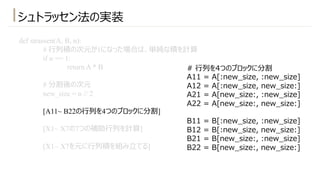 シュトラッセン法の実装
def strassen(A, B, n):
# ⾏列積の次元が1になった場合は、単純な積を計算
if n == 1:
return A * B
# 分割後の次元
new_size = n // 2
[A11~ B22の⾏列を4つのブロックに分割]
[X1~ X7の7つの補助⾏列を計算]
[X1~ X7を元に⾏列積を組み⽴てる]
# ⾏列を4つのブロックに分割
A11 = A[:new_size, :new_size]
A12 = A[:new_size, new_size:]
A21 = A[new_size:, :new_size]
A22 = A[new_size:, new_size:]
B11 = B[:new_size, :new_size]
B12 = B[:new_size, new_size:]
B21 = B[new_size:, :new_size]
B22 = B[new_size:, new_size:]
 
