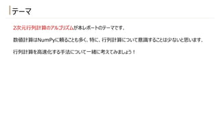 2次元⾏列計算のアルゴリズムが本レポートのテーマです.
数値計算はNumPyに頼ることも多く、特に、⾏列計算について意識することは少ないと思います.
⾏列計算を⾼速化する⼿法について⼀緒に考えてみましょう︕
テーマ
 