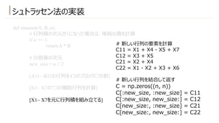 シュトラッセン法の実装
def strassen(A, B, n):
# ⾏列積の次元が1になった場合は、単純な積を計算
if n == 1:
return A * B
# 分割後の次元
new_size = n // 2
[A11~ B22の⾏列を4つのブロックに分割]
[X1~ X7の7つの補助⾏列を計算]
[X1~ X7を元に⾏列積を組み⽴てる]
# 新しい⾏列の要素を計算
C11 = X1 + X4 - X5 + X7
C12 = X3 + X5
C21 = X2 + X4
C22 = X1 - X2 + X3 + X6
# 新しい⾏列を結合して返す
C = np.zeros((n, n))
C[:new_size, :new_size] = C11
C[:new_size, new_size:] = C12
C[new_size:, :new_size] = C21
C[new_size:, new_size:] = C22
 