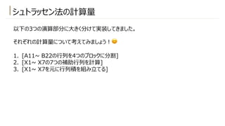 シュトラッセン法の計算量
以下の3つの演算部分に⼤きく分けて実装してきました。
それぞれの計算量について考えてみましょう︕😊
1. [A11~ B22の⾏列を4つのブロックに分割]
2. [X1~ X7の7つの補助⾏列を計算]
3. [X1~ X7を元に⾏列積を組み⽴てる]
 