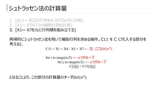 1. [A11~ B22の⾏列を4つのブロックに分割]
2. [X1~ X7の7つの補助⾏列を計算]
3. [X1~ X7を元に⾏列積を組み⽴てる]
再帰的にシュトラッセン法を⽤いて補助⾏列を求める操作。C11 を C に代⼊する部分を
考えると、
となることより、この部分の計算量のオーダは𝑂 𝑛" .
シュトラッセン法の計算量
C11 = X1 + X4 - X5 + X7 ← 注: ここも𝑂 𝑛!
.
for i in range(n/2): ← n/2のループ
for j in range(n/2): ← n/2のループ
C[i][j] = C11[i][j]
 