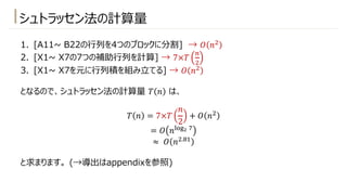 シュトラッセン法の計算量
1. [A11~ B22の⾏列を4つのブロックに分割] → 𝑂 𝑛"
2. [X1~ X7の7つの補助⾏列を計算] → 7×𝑇
-
"
3. [X1~ X7を元に⾏列積を組み⽴てる] → 𝑂 𝑛"
となるので、シュトラッセン法の計算量 𝑇 𝑛 は、
𝑇 𝑛 = 7×𝑇
𝑛
2
+ 𝑂 𝑛"
= 𝑂 𝑛./0! )
≈ 𝑂 𝑛".2!
と求まります。 (→導出はappendixを参照)
 