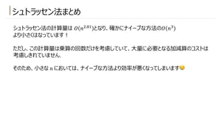 シュトラッセン法まとめ
シュトラッセン法の計算量は 𝑂 𝑛".2! となり、確かにナイーブな⽅法の𝑂 𝑛#
より⼩さくはなっています︕
ただし、この計算量は乗算の回数だけを考慮していて、⼤量に必要となる加減算のコストは
考慮しきれていません.
そのため、⼩さな n においては、ナイーブな⽅法より効率が悪くなってしまいます😢
 