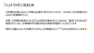 シュトラッセン法まとめ
⾏列積の計算には𝑂 𝑛# が絶対必要だと考えられていたので、1969年にこれが発表された
ときは⼤変衝撃的でした.
以降、⾏列積の⾼速化アルゴリズムは研究が進められているものの、”最良“の⽅法はまだ
発⾒されていなく、計算機科学の最も有名な未解決問題の1つとされています.
現在では最も⼩さい⾏列積アルゴリズムで計算量が𝑂 𝑛".#)"3 のものが知られています😊
 
