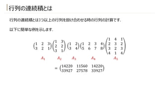 ⾏列の連続積とは
⾏列の連続積とは3つ以上の⾏列を掛け合わせる時の⾏列の計算です.
以下に簡単な例を⽰します.
1 2 3
3 2 1
1 3
2 2
3 1
1 2
3 4
1 2 3 4
5 6 7 8
1 4 1
2 3 2
3 2 3
4 1 4
=
14220 11560 14220
33927 27578 33927
𝐴! 𝐴" 𝐴# 𝐴* 𝐴+
 
