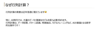 ⾏列計算の需要は近年急激に増えています😅
特に、AI時代では、⼤量のデータと複雑なモデルを扱う必要があります。
⾏列計算は、データ処理、パターン認識、特徴抽出、モデルトレーニングなど、AIの基盤となる数学
的な操作です︕
なぜ⾏列計算︖
 